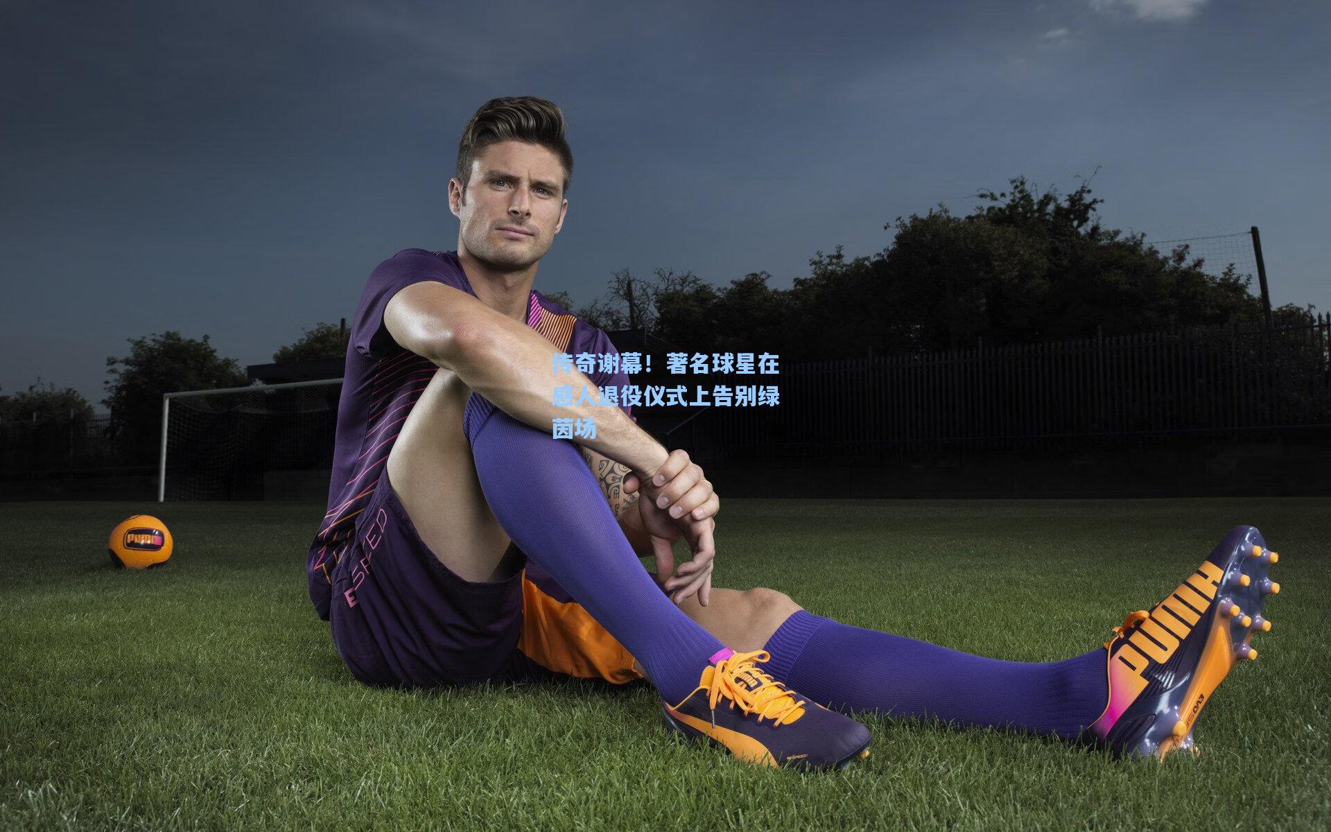 传奇谢幕!著名球星在感人退役仪式上告别绿茵场