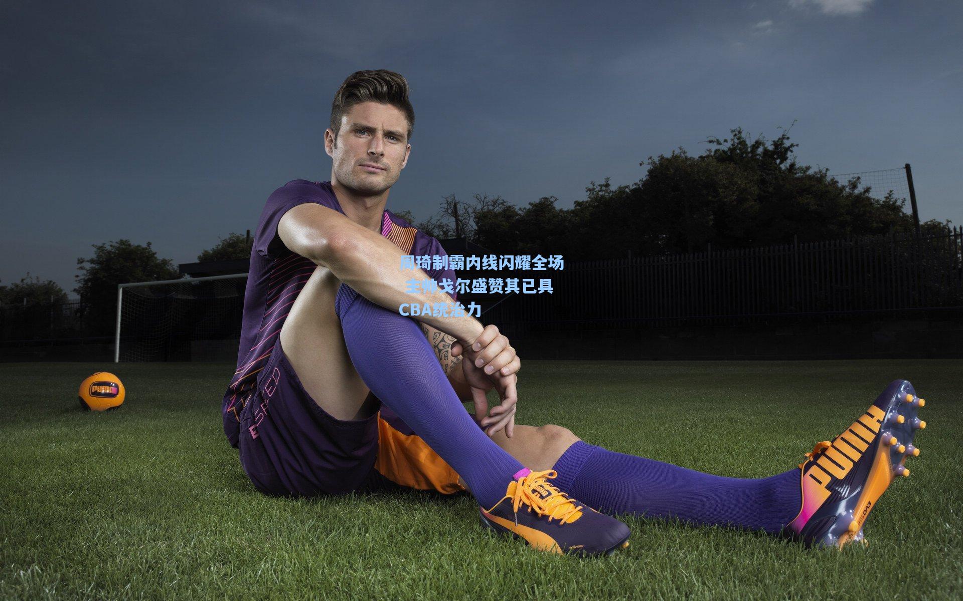 周琦制霸内线闪耀全场 主帅戈尔盛赞其已具CBA统治力