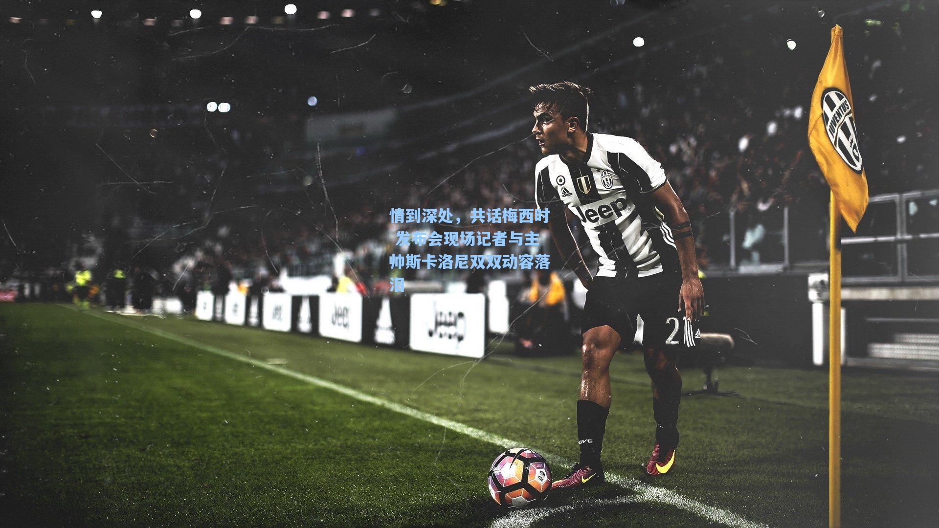 情到深处,共话梅西时 发布会现场记者与主帅斯卡洛尼双双动容落泪